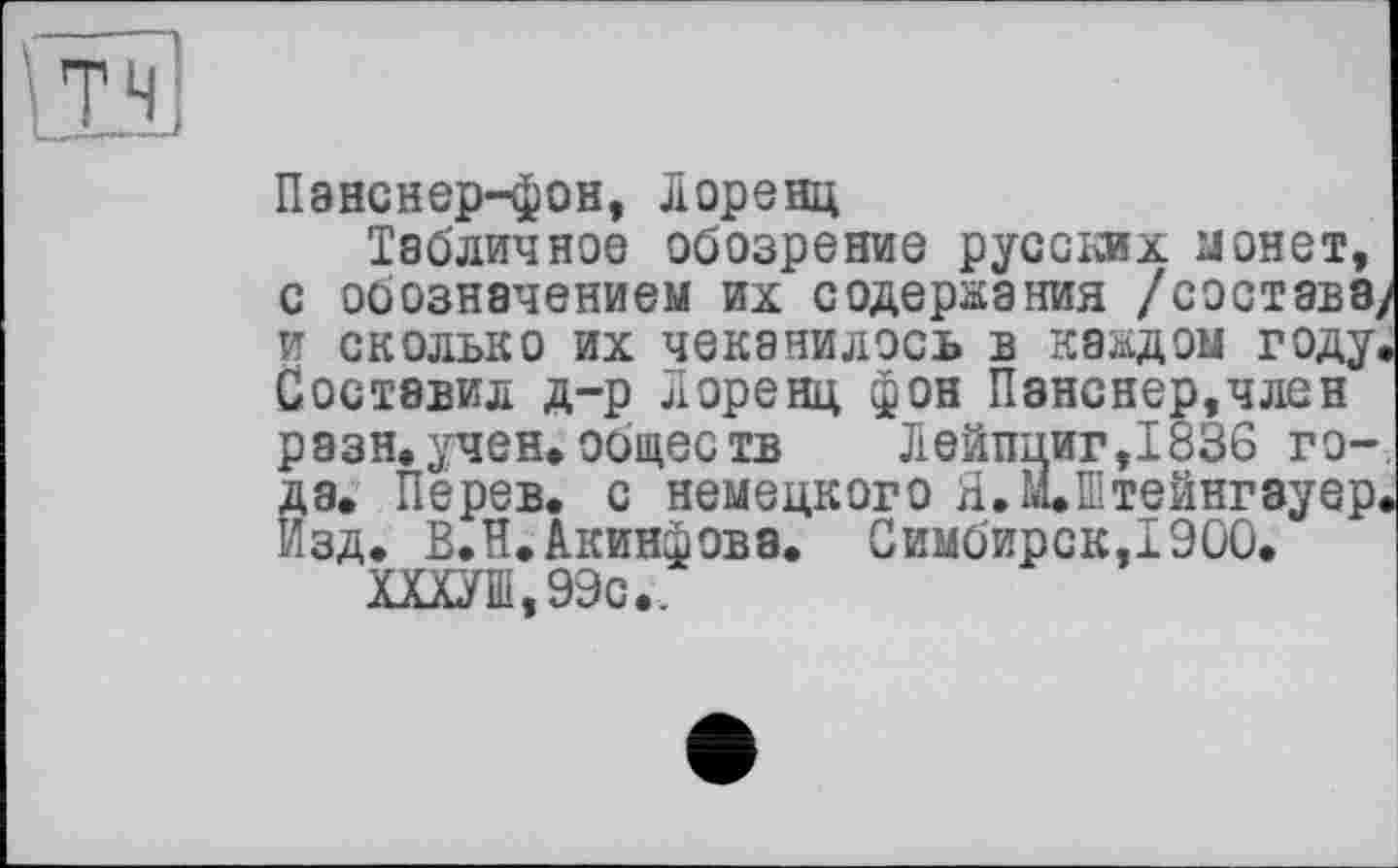 ﻿IÎM
Панснер-фон, Лоренц
Табличное обозрение русских монет, с обозначением их содержания /состава/ и сколько их чеканилось в каждом году. Составил д-р Лоренц фон Панснер,член разн.учен.обществ	Лейпциг,1836 го-
да. Перев. с немецкого Я.ЩШтейнгвуер. Изд. В.Н.Акинфовэ. Симбирск,!900.
ХХХУШ,99с..